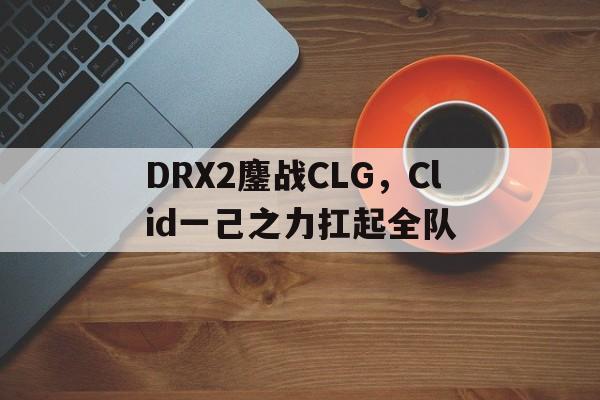 包含DRX2鏖战CLG，Clid一己之力扛起全队的词条